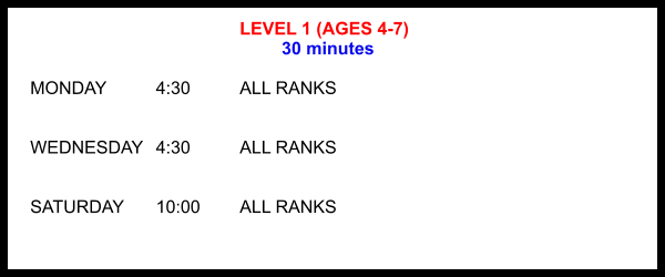 LEVEL 1 (AGES 4-7) 30 minutes  MONDAY		4:30		ALL RANKS   WEDNESDAY	4:30		ALL RANKS   SATURDAY	10:00 	ALL RANKS