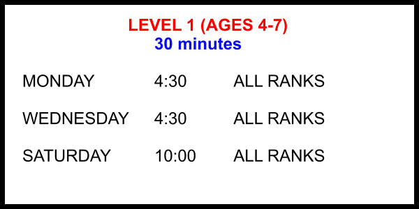 LEVEL 1 (AGES 4-7) 30 minutes  MONDAY			4:30		ALL RANKS  WEDNESDAY	4:30		ALL RANKS  SATURDAY		10:00 		ALL RANKS