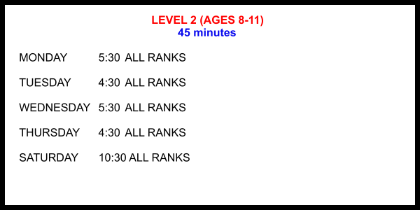 LEVEL 2 (AGES 8-11) 45 minutes  MONDAY		5:30	ALL RANKS  TUESDAY		4:30	ALL RANKS  WEDNESDAY	5:30	ALL RANKS  THURSDAY	4:30	ALL RANKS  SATURDAY	10:30 ALL RANKS