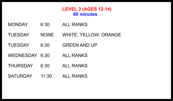 LEVEL 3 (AGES 12-14) 60 minutes  MONDAY		6:30		ALL RANKS  TUESDAY		NONE	WHITE, YELLOW, ORANGE  TUESDAY		6:30		GREEN AND UP  WEDNESDAY	6:30		ALL RANKS  THURSDAY	6:30		ALL RANKS  SATURDAY	11:30 	ALL RANKS