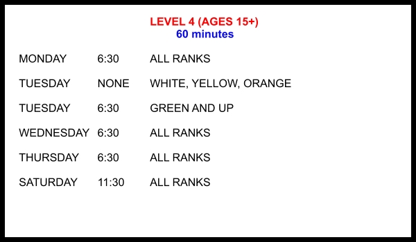 LEVEL 4 (AGES 15+) 60 minutes  MONDAY		6:30		ALL RANKS  TUESDAY		NONE	WHITE, YELLOW, ORANGE  TUESDAY		6:30		GREEN AND UP  WEDNESDAY	6:30		ALL RANKS  THURSDAY	6:30		ALL RANKS  SATURDAY	11:30 	ALL RANKS