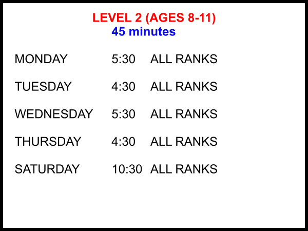 LEVEL 2 (AGES 8-11) 45 minutes  MONDAY			5:30	ALL RANKS  TUESDAY			4:30	ALL RANKS  WEDNESDAY	5:30	ALL RANKS  THURSDAY		4:30	ALL RANKS  SATURDAY		10:30 	ALL RANKS