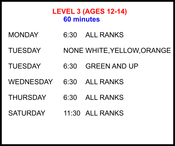 LEVEL 3 (AGES 12-14) 60 minutes  MONDAY			6:30	ALL RANKS  TUESDAY			NONE	WHITE,YELLOW,ORANGE  TUESDAY			6:30	GREEN AND UP  WEDNESDAY	6:30	ALL RANKS  THURSDAY		6:30	ALL RANKS  SATURDAY		11:30 	ALL RANKS