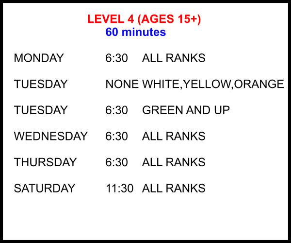 LEVEL 4 (AGES 15+) 60 minutes  MONDAY			6:30	ALL RANKS  TUESDAY			NONE	WHITE,YELLOW,ORANGE  TUESDAY			6:30	GREEN AND UP  WEDNESDAY	6:30	ALL RANKS  THURSDAY		6:30	ALL RANKS  SATURDAY		11:30 	ALL RANKS